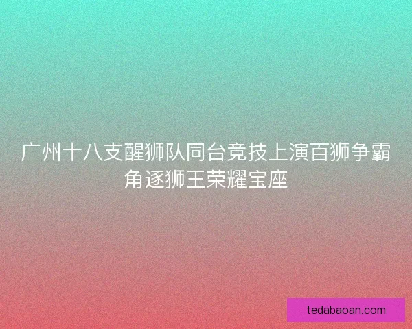 广州十八支醒狮队同台竞技上演百狮争霸角逐狮王荣耀宝座 广州十八支醒狮队同台竞技上演百狮争霸角逐狮王荣耀宝座