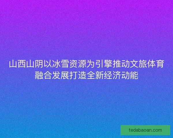 山西山阴以冰雪资源为引擎推动文旅体育融合发展打造全新经济动能