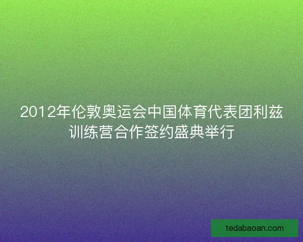 2012年伦敦奥运会中国体育代表团利兹训练营合作签约盛典举行 2012年伦敦奥运会中国体育代表团利兹训练营合作签约盛典举行