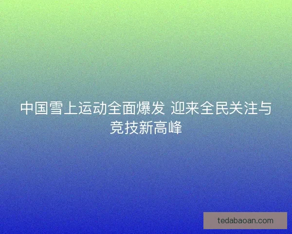 中国雪上运动全面爆发 迎来全民关注与竞技新高峰