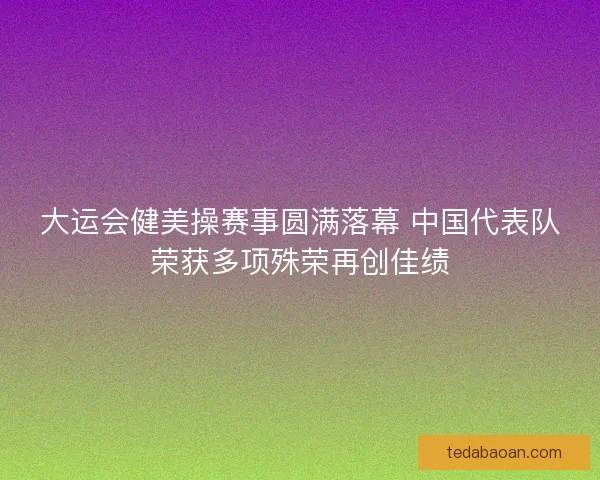 大运会健美操赛事圆满落幕 中国代表队荣获多项殊荣再创佳绩