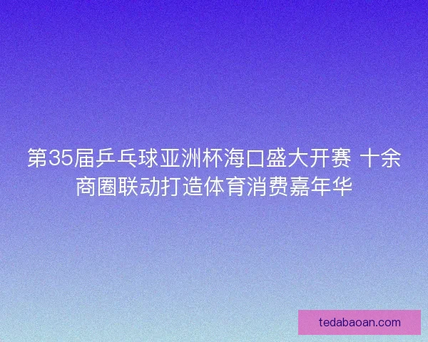 第35届乒乓球亚洲杯海口盛大开赛 十余商圈联动打造体育消费嘉年华