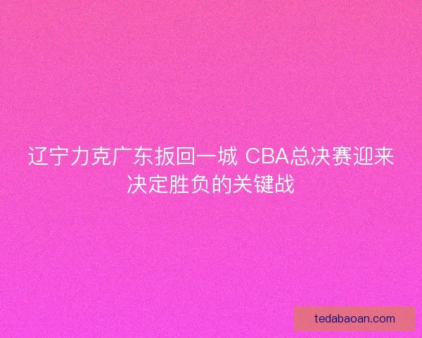 辽宁力克广东扳回一城 CBA总决赛迎来决定胜负的关键战